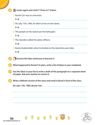 4 Listen again and circle T (True) or F (False). 
1 Buster Carr was an astronaut. 
T / F . 
2 On July 11th, 1985, he didn’t arrive on the island. 
T / F . 
3 The people on the island saw the helicopter. 
T / F . 
4 The islanders called the police o cers. 
T / F . 
5 Buster looked older when he landed on the island ten years later. 
T / F . 
5 Correct the false sentences in Exercise 4. 
6 What happened to Buster? In pairs, write a list of ideas in your notebook. 
7 Use the ideas in your list to write a draft of the paragraph on a separate sheet 
of paper. Ask your teacher to correct it. 
8 Write a de nite version of the story and read it aloud in front of the class. 
On July 11th, 1985, Buster Carr 
126 
Unit 9 
one hundred and twenty-six 
. 
 