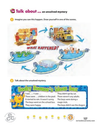 127 
an unsolved mystery 
1 Imagine you saw this happen. Draw yourself in one of the scenes. 
2 Talk about the unsolved mystery. 
I was … / I saw … 
There were … children in the pool. 
It started to rain. It wasn’t sunny. 
The boys went on the school bus. 
They were happy. 
They didn’t go by car. 
There weren’t any adults. 
The boys were doing a 
magic trick. 
The boys didn’t see the dragon. 
Homework Book page 52 
one hundred and twenty-seven 
 