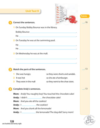 Unit Test 9 
1 Correct the sentences. 
1 On Sunday Bobby Bounce was in the library. 
Bobby Bounce . 
He . 
2 On Tuesday he was at the swimming pool. 
He . 
He . 
3 On Wednesday he was at the mall. 
128 
one hundred and twenty-eight 
. 
. 
2 Match the parts of the sentences. 
1 She was hungry so they wore shorts and sandals. 
2 It was hot so she ate a hamburger. 
3 They were in the mall so they went to the shoe store. 
3 Complete Andy’s sentences. 
Mom: Andy! You naughty boy! You touched the chocolate cake! 
Andy: I didn’t the chocolate cake! 
Mom: And you ate all the cookies! 
Andy: I the cookies! 
Mom: And you drank all the lemonade! 
Andy: I the lemonade! The dog did! Sorry mom! 
Points 
__ / 6 
__ / 3 
__ / 3 
 