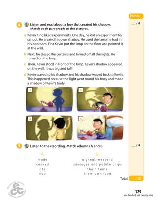 __ / 4 
5 Listen to the recording. Match columns A and B. __ / 4 
129 
one hundred and twenty-nine 
4 Listen and read about a boy that created his shadow. 
Match each paragraph to the pictures. 
a Kevin King liked experiments. One day, he did an experiment for 
school. He created his own shadow. He used the lamp he had in 
his bedroom. First Kevin put the lamp on the  oor and pointed it 
at the wall. 
b Next, he closed the curtains and turned o all the lights. He 
turned on the lamp. 
c Then, Kevin stood in front of the lamp. Kevin’s shadow appeared 
on the wall. It was big and tall! 
d Kevin waved to his shadow and his shadow waved back to Kevin. 
This happened because the light went round his body and made 
a shadow of Kevin’s body. 
Points 
Total: __ / 20 
A 
m a d e 
c o o k e d 
a t e 
h a d 
B 
a g r e a t w e e k e n d 
s a u s a g e s a n d p o t a t o c h i p s 
t h e i r t e n t s 
t h e i r o w n f o o d 
1 
2 
3 
4 
 