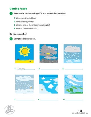 5 . 
131 
one hundred and thirty-one 
Getting ready 
1 Look at the picture on Page 130 and answer the questions. 
1 Where are the children? 
2 What are they doing? 
3 What is one of the children pointing to? 
4 What is the weather like? 
Do you remember? 
1 Complete the sentences. 
1 It’s sunny . 
3 . 
2 . 4 . 
6 . 
 