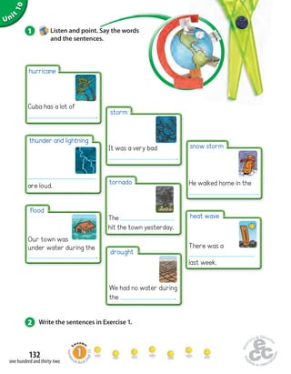 Unit 10 
1 Listen and point. Say the words 
hurricane 
Cuba has a lot of 
thunder and lightning 
are loud. 
2 Write the sentences in Exercise 1. 
132 
and the sentences. 
one hundred and thirty-two 
. 
flood 
Our town was 
under water during the 
. 
storm 
It was a very bad 
. 
tornado 
The 
hit the town yesterday. 
drought 
We had no water during 
the . 
snow storm 
He walked home in the 
. 
heat wave 
There was a 
last week. 
Homework Book page 53 
 