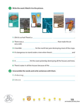 133 
1 Write the word. Match it to the picture. 
1 Oh! It’s so hot! There’s a . 
2 There was a that made the air 
very cold. 
3 A terrible hit the north last year destroying most of the crops. 
4 It’s dangerous to stand under a tree when there’s and 
. 
5 A hit the coast yesterday destroying all the houses and trees. 
6 There’s water in all the houses because of the . 
2 Unscramble the words and write sentences with them. 
1 r h d u t o g 
2 t m s r o 
one hundred and thirty-three 
 