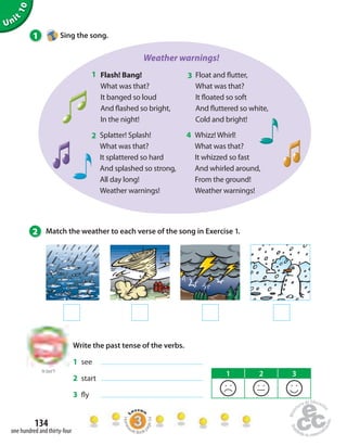 Unit 10 
1 Sing the song. 
134 
one hundred and thirty-four 
Weather warnings! 
Flash! Bang! 
What was that? 
It banged so loud 
And  ashed so bright, 
In the night! 
Float and  utter, 
What was that? 
It  oated so soft 
And  uttered so white, 
Cold and bright! 
Splatter! Splash! 
What was that? 
It splattered so hard 
And splashed so strong, 
All day long! 
Weather warnings! 
Whizz! Whirl! 
What was that? 
It whizzed so fast 
And whirled around, 
From the ground! 
Weather warnings! 
1 3 
2 4 
2 Match the weather to each verse of the song in Exercise 1. 
to Unit 9 
Write the past tense of the verbs. 
1 see 
2 start 
3  y 
1 2 3 
Homework Book page 54 
 