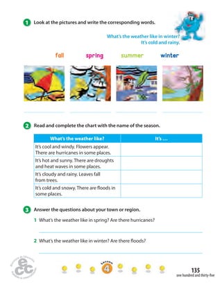 135 
What’s the weather like in winter? 
It’s cold and rainy. 
fall spring summer winter 
one hundred and thirty-fi ve 
1 Look at the pictures and write the corresponding words. 
2 Read and complete the chart with the name of the season. 
What’s the weather like? It’s … 
It’s cool and windy. Flowers appear. 
There are hurricanes in some places. 
It’s hot and sunny. There are droughts 
and heat waves in some places. 
It’s cloudy and rainy. Leaves fall 
from trees. 
It’s cold and snowy. There are  oods in 
some places. 
3 Answer the questions about your town or region. 
1 What’s the weather like in spring? Are there hurricanes? 
2 What’s the weather like in winter? Are there  oods? 
 