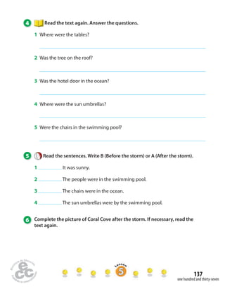 137 
one hundred and thirty-seven 
4 Read the text again. Answer the questions. 
1 Where were the tables? 
2 Was the tree on the roof? 
3 Was the hotel door in the ocean? 
4 Where were the sun umbrellas? 
5 Were the chairs in the swimming pool? 
5 Read the sentences. Write B (Before the storm) or A (After the storm). 
1 It was sunny. 
2 The people were in the swimming pool. 
3 The chairs were in the ocean. 
4 The sun umbrellas were by the swimming pool. 
6 Complete the picture of Coral Cove after the storm. If necessary, read the 
text again. 
 