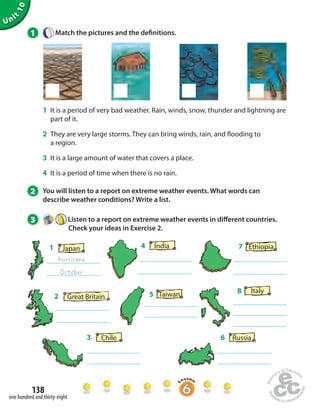 Unit 10 
1 Match the pictures and the de nitions. 
1 It is a period of very bad weather. Rain, winds, snow, thunder and lightning are 
part of it. 
2 They are very large storms. They can bring winds, rain, and  ooding to 
a region. 
3 It is a large amount of water that covers a place. 
4 It is a period of time when there is no rain. 
2 You will listen to a report on extreme weather events. What words can 
describe weather conditions? Write a list. 
3 Listen to a report on extreme weather events in di erent countries. 
138 
one hundred and thirty-eight 
Check your ideas in Exercise 2. 
6 Russia 
3 Chile 
4 India 
7 Ethiopia 
Japan 
hurricane 
1 
October 
8 Italy 
2 Great Britain 5 Taiwan 
 