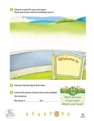 What’s the name 
of your town? 
Where’s your house? 
13 
thirteen 
1 Choose a name for your own town. 
Draw your house and two buildings near it. 
2 Ask your friends about their town. 
3 Look at the picture of your town and complete 
the sentence: 
My house is ______________ the ______________. 
 