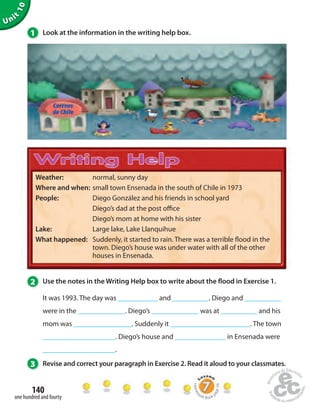 Unit 10 
1 Look at the information in the writing help box. 
Weather: normal, sunny day 
Where and when: small town Ensenada in the south of Chile in 1973 
People: Diego González and his friends in school yard 
2 Use the notes in the Writing Help box to write about the  ood in Exercise 1. 
It was 1993. The day was ___________ and __________. Diego and __________ 
were in the _____________. Diego’s _____________ was at __________ and his 
mom was ________________. Suddenly it ______________________. The town 
____________________. Diego’s house and ______________ in Ensenada were 
____________________. 
3 Revise and correct your paragraph in Exercise 2. Read it aloud to your classmates. 
140 
one hundred and fourty 
Diego’s dad at the post o ce 
Diego’s mom at home with his sister 
Lake: Large lake, Lake Llanquihue 
What happened: Suddenly, it started to rain. There was a terrible  ood in the 
town. Diego’s house was under water with all of the other 
houses in Ensenada. 
Homework Book page 56 
 
