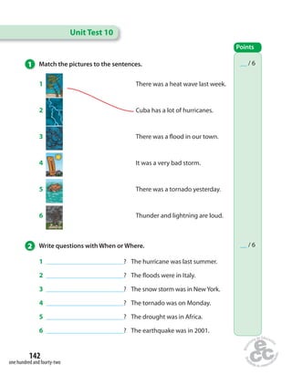 1 Match the pictures to the sentences. 
1 There was a heat wave last week. 
2 Cuba has a lot of hurricanes. 
3 There was a  ood in our town. 
4 It was a very bad storm. 
5 There was a tornado yesterday. 
6 Thunder and lightning are loud. 
1 ________________________________? The hurricane was last summer. 
2 ________________________________? The  oods were in Italy. 
3 ________________________________? The snow storm was in New York. 
4 ________________________________? The tornado was on Monday. 
5 ________________________________? The drought was in Africa. 
6 ________________________________? The earthquake was in 2001. 
142 
one hundred and fourty-two 
Unit Test 10 
Points 
__ / 6 
2 Write questions with When or Where. __ / 6 
 
