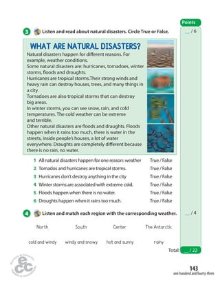 __ / 6 
__ / 4 
143 
one hundred and fourty-three 
3 Listen and read about natural disasters. Circle True or False. 
WHAT ARE NATURAL DISASTERS? 
Natural disasters happen for di erent reasons. For 
example, weather conditions. 
Some natural disasters are: hurricanes, tornadoes, winter 
storms,  oods and droughts. 
Hurricanes are tropical storms.Their strong winds and 
heavy rain can destroy houses, trees, and many things in 
a city. 
Tornadoes are also tropical storms that can destroy 
big areas. 
In winter storms, you can see snow, rain, and cold 
temperatures. The cold weather can be extreme 
and terrible. 
Other natural disasters are  oods and draughts. Floods 
happen when it rains too much, there is water in the 
streets, inside people’s houses, a lot of water 
everywhere. Draughts are completely di erent because 
there is no rain, no water. 
Points 
Total: __ / 22 
1 All natural disasters happen for one reason: weather 
2 Tornados and hurricanes are tropical storms. 
3 Hurricanes don’t destroy anything in the city 
4 Winter storms are associated with extreme cold. 
5 Floods happen when there is no water. 
6 Droughts happen when it rains too much. 
True / False 
True / False 
True / False 
True / False 
True / False 
True / False 
4 Listen and match each region with the corresponding weather. 
North South Center The Antarctic 
cold and windy windy and snowy hot and sunny rainy 
 