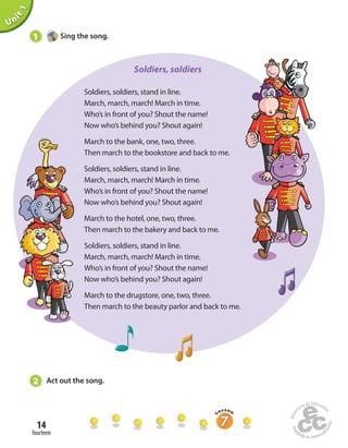 1 Sing the song. 
14 
fourteen 
Unit 1 
Soldiers, soldiers, stand in line. 
March, march, march! March in time. 
Who’s in front of you? Shout the name! 
Now who’s behind you? Shout again! 
March to the bank, one, two, three. 
Then march to the bookstore and back to me. 
Soldiers, soldiers, stand in line. 
March, march, march! March in time. 
Who’s in front of you? Shout the name! 
Now who’s behind you? Shout again! 
March to the hotel, one, two, three. 
Then march to the bakery and back to me. 
Soldiers, soldiers, stand in line. 
March, march, march! March in time. 
Who’s in front of you? Shout the name! 
Now who’s behind you? Shout again! 
March to the drugstore, one, two, three. 
Then march to the beauty parlor and back to me. 
2 Act out the song. 
Soldiers, soldiers 
 