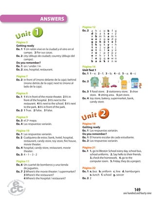 149 
one hundred and fourty-nine 
ANSWERS 
1 
Unit 
Página 5 
Getting ready 
Ex. 1 1 Un ratón vive en la ciudad y el otro en el 
campo. 2 Por sus casas. 
Ex. 2 city (dibujo de ciudad); country (dibujo del 
campo). 
Do you remember? 
Ex. 1 on / under / in 
Ex. 2 zoo, hospital, restaurant. 
Página 7 
Ex. 2 in front of (mono delante de la caja); behind 
(mono detrás de la caja); next to (mono al 
lado de la caja). 
Página 8 
Ex. 1 1 It’s in front of the movie theater. 2 It’s in 
front of the hospital. 3 It’s next to the 
restaurant. 4 It’s next to the school. 5 It’s next 
to the park. 6 It’s in front of the park. 
Ex. 2 1 True. 2 False. 3 False. 
Página 9 
Ex. 3 el 2º mapa. 
Ex. 4 Las respuestas variarán. 
Página 10 
Ex. 1 Las respuestas variarán. 
Ex. 2 Cualquiera de estos: bank, hotel, hospital, 
restaurant, candy store, toy store,  re house, 
movie theater. 
Ex. 4 hospital, candy store, restaurant, movie 
theater. 
Ex. 5 4 – 1 – 3 - 2 
Página 11 
Ex. 6 Un cuartel de bomberos y una tienda 
de juguetes. 
Ex. 7 2 Where’s the movie theater / supermarket? 
3 Where’s the restaurant? 
4 Where’s the hospital / restaurant? 
Página 12 
Ex. 2 a h c o b f g 
d b a k e r y 
r b m h a m n 
u o e g u d p 
g o h o t e l 
s k q k y r h 
t s j u p t j 
o t n l a y e 
r o i p r p y 
e r h v l k x 
l e g q o w o 
b a n k r n w 
Página 16 
Unit Test 1 
Ex. 1 1 – e; 2 – f; 3 – b; 4 – d; 5 – a; 6 – c 
Ex. 2 ; ; ; 
Ex. 3 1 food store. 2 stationery store. 3 shoe 
store. 4 sitting area. 5 pet store. 
Ex. 4 toy store, bakery, supermarket, bank, 
candy store. 
2 
Unit 
Página 19 
Getting ready 
Ex. 1 Las respuestas variarán. 
Do you remember? 
Ex. 1 El horario escolar de cada estudiante. 
Ex. 2 Las respuestas variarán. 
Página 21 
Ex. 1 1. go to Weston School every day, school bus, 
school uniforms. 2. Say hello to their friends. 
3. check the homework. 4. go to the 
computer room. 5. Friday, they do a project. 
Página 22 
Ex. 1 a. bus b. uniform c. line d. hamburgers 
e. lunch f. school g. soccer 
Ex. 2 2 
 