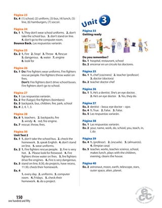 Página 23 
Ex. 4 (1) school, (2) uniform, (3) bus, (4) lunch, (5) 
line, (6) hamburgers, (7) soccer. 
Página 24 
Ex. 1 1. They don’t wear school uniforms. 2. don’t 
take the school bus. 3. don’t stand on line. 
4. don’t go to the computer room. 
Bounce Back. Las respuestas variarán. 
Página 25 
Ex. 2 1. Fire 2. Stop! 3. Throw 4. Rescue 
5. dangerous. 6. water 7. engine 
8. look for 
Página 26 
Ex. 1 Do: Fire  ghters wear uniforms. Fire  ghters 
rescue people. Fire  ghters throw water on 
 res. 
Don’t: Fire  ghters don’t drive school buses. 
Fire  ghters don’t go to school. 
Página 27 
Ex. 1 Las respuestas variarán. 
Ex. 2  re (fuego);  re  ghters (bombero) 
Ex. 3 backpack, bus, children,  re, park, school 
Ex. 4 2, 4, 1, 3. 
Página 28 
Ex. 6 1. teachers. 2. backpacks,  re 
3. windy 4. red,  re engine. 
Ex. 7 rescue. throw,  res. 
Página 30 
Unit Test 2 
Ex. 1 1. don’t take the school bus. 2. check the 
homework. 3. speak English. 4. don’t stand 
on line. 5. wear uniforms. 
Ex. 2 1. Fire  ghters rescue people. 2. Fire is very 
hot. 3. Please look for  rewood. 4. Fire 
 ghters throw water on  res. 5.  re  ghters 
drive  re engines. 6. Fire is very dangerous. 
Ex. 3 stand on line, 8:30, do projects, have recess, 
11:30, check their homework. 
Ex. 4 
1. every day. 2. uniforms. 3. computer 
room. 4. Fridays. 5. check their 
homework. 6. do a project. 
150 
one hundred and fi fty 
3 
Unit 
Página 33 
Getting ready 
Do you remember? 
Ex. 1 hospital, restaurant, school 
Ex. 2 encerrar en un círculo los doctores. 
Página 35 
Ex. 1 1. chef (cocinero) 2. teacher (profesor) 
3. doctor (doctora) 
Ex. 2 teacher doctor chef 
Página 36 
Ex. 1 1. He’s a dentist. She’s an eye doctor. 
2. He’s an eye doctor. 3. Yes, they do. 
Página 37 
Ex. 3 dentist – boca; eye doctor – ojos 
Ex. 4 1. True. 2. False. 3. False. 
Ex. 5 Las respuestas variarán. 
Página 38 
Ex. 1 Las respuestas variarán. 
Ex. 2 your, name, work, do, school, you, teach, in, 
I, do 
Página 39 
Ex. 4 1. (profesor). 2. (escuela). 3. (almuerzo). 
4. (limpiar casa) 
Ex. 5 teacher, works, teaches science, school, 
makes lunch, plays with the children, 
evening, cleans the house. 
Página 40 
Ex. 2 astronaut, moon, earth, telescope, stars, 
outer space, alien, planet. 
 
