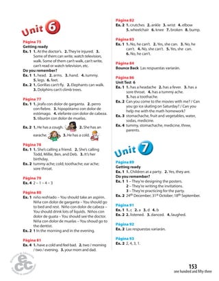 153 
one hundred and fi fty-three 
6 
Unit 
Página 75 
Getting ready 
Ex. 1 1. At the doctor’s. 2. They’re injured. 3. 
Some of them can write, watch television, 
walk. Some of them can’t walk, can’t write, 
can’t read or watch television, etc. 
Do you remember? 
Ex. 1 1. head. 2. arms. 3. hand. 4. tummy. 
5. legs. 6. feet. 
Ex. 2 1. Gorillas can’t  y. 2. Elephants can walk. 
3. Dolphins can’t climb trees. 
Página 77 
Ex. 1 1. jirafa con dolor de garganta. 2. perro 
con  ebre. 3. hipopótamo con dolor de 
estómago. 4. elefante con dolor de cabeza. 
5. tiburón con dolor de muelas. 
Ex. 2 1. He has a cough. 2. She has an 
earache. 3. He has a cold. 
Página 78 
Ex. 1 1. She’s calling a friend. 2. She’s calling 
Todd, Millie, Ben, and Deb. 3. It’s her 
birthday. 
Ex. 2 tummy ache; cold; toothache; ear ache; 
sore throat. 
Página 79 
Ex. 4 2 – 1 – 4 – 3 
Página 80 
Ex. 1 niño resfriado – You should take an aspirin. 
Niña con dolor de garganta – You should go 
to bed and rest. Niño con dolor de cabeza – 
You should drink lots of liquids. Niños con 
dolor de guata – You should see the doctor. 
Niña con dolor de muelas – You shoud go to 
the dentist. 
Ex. 2 1 In the morning and in the evening. 
Página 81 
Ex. 4 1. have a cold and feel bad. 2. two / morning 
/ two / evening. 3. your mom and dad. 
Página 82 
Ex. 2 1. crutches 2. ankle 3. wrist 4. elbow 
5. wheelchair 6. knee 7. broken 8. bump. 
Página 83 
Ex. 1 1. No, he can’t. 2. Yes, she can. 3. No, he 
can’t. 4. No, she can’t. 5. Yes, she can. 
6. No, he can’t. 
Página 84 
Bounce Back Las respuestas variarán. 
Página 86 
Unit Test 6 
Ex. 1 1. has a headache 2. has a fever. 3. has a 
sore throat. 4. has a tummy ache. 
5. has a toothache. 
Ex. 2 Can you come to the movies with me? / Can 
you go ice skating on Saturday? / Can you 
help me with the math homework? 
Ex. 3 stomachache, fruit and vegetables, water, 
sodas, medicine. 
Ex. 4 tummy, stomachache, medicine, three, 
parents. 
7 
Unit 
Página 89 
Getting ready 
Ex. 1 1. Children at a party. 2. Yes, they are. 
Do you remember? 
Ex. 1 1 – They’re designing the posters. 
2 – They’re writing the invitations. 
3 – They’re practicing for the party. 
Ex. 2 24th December; 31st October; 18th September. 
Página 91 
Ex. 1 1. c 2. a 3. d 4. b 
Ex. 2 2. listened. 3. danced. 4. laughed. 
Página 92 
Ex. 2 Las respuestas variarán. 
Página 93 
Ex. 2 2, 4, 3, 1. 
 