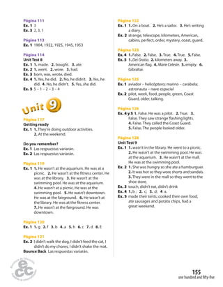 155 
one hundred and fi fty-fi ve 
Página 111 
Ex. 1 3 
Ex. 3 2, 3, 1 
Página 113 
Ex. 1 1904, 1922, 1925, 1945, 1953 
Página 114 
Unit Test 8 
Ex. 1 1. made. 2. bought. 3. ate. 
Ex. 2 1. went. 2. wore. 3. had. 
Ex. 3 born, was, wrote, died. 
Ex. 4 1. Yes, he did. 2. No, he didn’t. 3. Yes, he 
did. 4. No, he didn’t. 5. Yes, she did. 
Ex. 5 5 – 1 – 2 – 3 – 4 
9 
Unit 
Página 117 
Getting ready 
Ex. 1 1. They’re doing outdoor activities. 
2. At the weekend. 
Do you remember? 
Ex. 1 Las respuestas variarán. 
Ex. 2 Las respuestas variarán. 
Página 119 
Ex. 1 1. He wasn’t at the aquarium. He was at a 
picnic. 2. He wasn’t at the  tness center. He 
was at the library. 3. He wasn’t at the 
swimming pool. He was at the aquarium. 
4. He wasn’t at a picnic. He was at the 
swimming pool. 5. He wasn’t downtown. 
He was at the fairground. 6. He wasn’t at 
the library. He was at the  tness center. 
7. He wasn’t at the fairground. He was 
downtown. 
Página 120 
Ex. 1 1. g 2. f 3. b 4. a 5. h 6. c 7. d 8. E 
Página 121 
Ex. 2 I didn’t walk the dog, I didn’t feed the cat, I 
didn’t do my chores, I didn’t shake the mat. 
Bounce Back Las respuestas variarán. 
Página 122 
Ex. 1 1. On a boat. 2. He’s a sailor. 3. He’s writing 
a diary. 
Ex. 2 strange, telescope, kilometers, American, 
cabins, perfect, order, mystery, coast, guard. 
Página 123 
Ex. 4 1. False. 2. False. 3. True. 4. True. 5. False. 
Ex. 5 1. Dei Gratia. 2. kilometers away. 3. 
American  ag. 4. Marie Celeste. 5. empty. 6. 
Gibraltar. 
Página 125 
Ex. 1 aviador – helicóptero; marino – carabela; 
astronauta – nave espacial 
Ex. 2 pilot, week, food, people, green, Coast 
Guard, older, talking. 
Página 126 
Ex. 4 y 5 1. False. He was a pilot. 2. True. 3. 
False. They saw strange  ashing lights. 
4. False. They called the Coast Guard. 
5. False. The people looked older. 
Página 128 
Unit Test 9 
Ex. 1 1. wasn’t in the library. He went to a picnic. 
2. He wasn’t at the swimming pool. He was 
at the aquarium. 3. He wasn’t at the mall. 
He was at the swimming pool. 
Ex. 2 1. She was hungry so she ate a hamburguer. 
2. It was hot so they wore shorts and sandals. 
3. They were in the mall so they went to the 
shoe store. 
Ex. 3 touch, didn’t eat, didn’t drink 
Ex. 4 1. b ; 2. c; 3. d; 4 a. 
Ex. 5 made their tents; cooked their own food, 
ate sausages and potato chips, had a 
great weekend. 
 