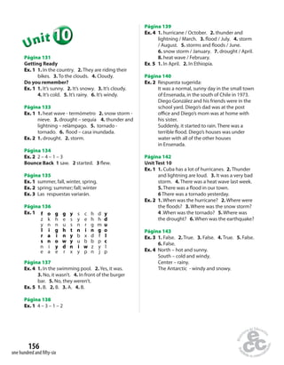Unit 
Página 131 
Getting Ready 
Ex. 1 1. In the country. 2. They are riding their 
bikes. 3. To the clouds. 4. Cloudy. 
Do you remember? 
Ex. 1 1. It’s sunny. 2. It’s snowy. 3. It’s cloudy. 
4. It’s cold. 5. It’s rainy. 6. It’s windy. 
Página 133 
Ex. 1 1. heat wave - termómetro 2. snow storm - 
nieve. 3. drought – sequía 4. thunder and 
lightning – relámpago. 5. tornado - 
tornado. 6.  ood – casa inundada. 
Ex. 2 1. drought. 2. storm. 
Página 134 
Ex. 2 2 – 4 – 1 – 3 
Bounce Back 1 saw. 2 started. 3  ew. 
Página 135 
Ex. 1 summer, fall, winter, spring. 
Ex. 2 spring; summer; fall; winter 
Ex. 3 Las respuestas variarán. 
Página 136 
Ex. 1 f o g g y s c h d y 
Página 137 
Ex. 4 1. In the swimming pool. 2. Yes, it was. 
3. No, it wasn’t. 4. In front of the burger 
bar. 5. No, they weren’t. 
Ex. 5 1. B. 2. B. 3. A. 4. B. 
Página 138 
Ex. 1 4 – 3 – 1 – 2 
156 
10 
z k h e s y e h h d 
y n n u s n r g m u 
l i g h t n i n g o 
r a i n y b x d f l 
s n o w y u b b p c 
n i y d n i w z y l 
e a e r x y p n j p 
one hundred and fi fty-six 
Página 139 
Ex. 4 1. hurricane / October. 2. thunder and 
lightning / March. 3.  ood / July. 4. storm 
/ August. 5. storms and  oods / June. 
6. snow storm / January. 7. drought / April. 
8. heat wave / February. 
Ex. 5 1. In April. 2. In Ethiopia. 
Página 140 
Ex. 2 Respuesta sugerida: 
It was a normal, sunny day in the small town 
of Ensenada, in the south of Chile in 1973. 
Diego González and his friends were in the 
school yard. Diego’s dad was at the post 
o ce and Diego’s mom was at home with 
his sister. 
Suddenly, it started to rain. There was a 
terrible  ood. Diego’s houses was under 
water with all of the other houses 
in Ensenada. 
Página 142 
Unit Test 10 
Ex. 1 1. Cuba has a lot of hurricanes. 2. Thunder 
and lightning are loud. 3. It was a very bad 
storm. 4. There was a heat wave last week. 
5. There was a  ood in our town. 
6 There was a tornado yesterday. 
Ex. 2 1. When was the hurricane? 2. Where were 
the  oods? 3. Where was the snow storm? 
4 .When was the tornado? 5. Where was 
the drought? 6. When was the earthquake? 
Página 143 
Ex. 3 1. False. 2. True. 3. False. 4. True. 5. False. 
6. False. 
Ex. 4 North – hot and sunny. 
South – cold and windy. 
Center – rainy. 
The Antarctic - windy and snowy. 
 