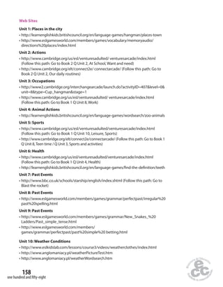 Web Sites 
Unit 1: Places in the city 
• http://learnenglishkids.britishcouncil.org/en/language-games/hangman/places-town 
• http://www.eslgamesworld.com/members/games/vocabulary/memoryaudio/ 
directions%20places/index.html 
Unit 2: Actions 
• http://www.cambridge.org/us/esl/venturesadulted/ venturesarcade/index.html 
(Follow this path: Go to Book 2 Q Unit 2, At School, Want and need) 
• http://www.cambridge.org/elt/connect2e/ connectarcade/ (Follow this path: Go to 
Book 2 Q Unit 2, Our daily routines) 
Unit 3: Occupations 
• http://www2.cambridge.org/interchangearcade/launch.do?activityID=407level=0 
unit=8type=Cup_hangmanstage=1 
• http://www.cambridge.org/us/esl/venturesadulted/ venturesarcade/index.html 
(Follow this path: Go to Book 1 Q Unit 8, Work) 
Unit 4: Animal Actions 
• http://learnenglishkids.britishcouncil.org/en/language-games/wordsearch/zoo-animals 
Unit 5: Sports 
• http://www.cambridge.org/us/esl/venturesadulted/venturesarcade/index.html 
(Follow this path: Go to Book 1 Q Unit 10, Leisure, Sports) 
• http://www.cambridge.org/elt/connect2e/connectarcade/ (Follow this path: Go to Book 1 
Q Unit 8, Teen time / Q Unit 3, Sports and activities) 
Unit 6: Health 
• http://www.cambridge.org/us/esl/venturesadulted/venturesarcade/index.html 
(Follow this path: Go to Book 1 Q Unit 4, Health) 
• http://learnenglishkids.britishcouncil.org/en/language-games/ nd-the-de nition/teeth 
Unit 7: Past Events 
• http://www.bbc.co.uk/schools/starship/english/index.shtml (Follow this path: Go to 
Blast the rocket) 
Unit 8: Past Events 
• http://www.eslgamesworld.com/members/games/grammar/perfectpast/irregular%20 
past%20spelling.html 
Unit 9: Past Events 
• http://www.eslgamesworld.com/members/games/grammar/New_Snakes_%20 
Ladders/Past_simple_tense.html 
• http://www.eslgamesworld.com/members/ 
games/grammar/perfectpast/past%20simple%20 betting.html 
Unit 10: Weather Conditions 
• http://www.eslkidslab.com/lessons/course3/videos/weatherclothes/index.html 
• http://www.anglomaniacy.pl/weatherPictureTest.htm 
• http://www.anglomaniacy.pl/weatherWordsearch.htm 
158 
one hundred and fi fty-eight 
 