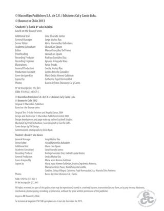 © Macmillan Publishers S.A. de C.V. / Ediciones Cal y Canto Ltda. 
© Bounce in Chile 2013 
Student´s Book 4º año básico 
Based on: the Bounce series 
Additional text Lina Alvarado Jantus 
General Manager Jorge Muñoz Rau 
Senior Editor Alicia Manonellas Balladares 
Academic Consultant Gloria Caro Opazo 
Editor Marian González Del Fierro 
Proofreading Gloria Caro Opazo 
Recording Producer Rodrigo González Díaz 
Recording Engineer Ignacio Arriagada Maia 
Illustrations Rosie Brooks 
General Production Cecilia Muñoz Rau 
Production Assistant Lorena Briceño González 
Cover designed by María Jesús Moreno Guldman 
Layout by Catherina Pujol Hormazábal 
Photos Banco de Fotos Ediciones Cal y Canto 
Nº de Inscripción: 212.441 
ISBN: 978 956 339 057 5 
© Macmillan Publishers S.A. de C.V. / Ediciones Cal y Canto Ltda. 
© Bounce in Chile 2012 
Original © Macmillan Publishers 
Based on: the Bounce series 
Original Text © Julie Kniveton and Angela Llanas 2004 
Design and illustration © Macmillan Publishers Limited 2004 
Design development and page make up by Ben Cracknell Studios. 
Illustrated by Peter Richardson; Sean Longcroft @ Just for La s. 
Cover design by DW design. 
Commissioned photographs by Dean Ryan. 
Student´s Book 4º año básico 
General Manager Jorge Muñoz Rau 
Senior Editor Alicia Manonellas Balladares 
Additional text Gloria Caro Opazo 
Academic Consultant Lina Alvarado Jantus 
Recording Producer Rodrigo González Díaz, Gabriel Loyola Muñoz 
General Production Cecilia Muñoz Rau 
Cover designed by María Jesús Moreno Guldman 
Layout by María Jesús Moreno Guldman, Cristina Sepúlveda Aravena, 
Marcia Gutiérrez Pavez, Rodolfo Acosta Castillo, 
Catalina Zúñiga Villagra, Catherina Pujol Hormazábal, Luz Marcela Silva Pedreros 
Photos Banco de Fotos Ediciones Cal y Canto 
ISBN: 978 956 339 022 3 
Nº de Inscripción: 212.441 
All rights reserved; no part of this publication may be reproduced, stored in a retrieval system, transmitted in any form, or by any means, electronic, 
mechanical, photocopying, recording, or otherwise, without the prior written permission of the publisher. 
Impreso RR Donnelley Chile 
Se terminó de imprimir 158.300 ejemplares en el mes de diciembre de 2012. 
 