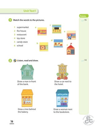 1 Match the words to the pictures. 
16 
sixteen 
1 supermarket 
2 fi re house 
3 restaurant 
4 toy store 
5 candy store 
6 school 
2 Listen, read and draw. 
Draw a man in front 
of the bank. 
Draw a car next to 
the hotel. 
Draw a tree behind 
the bakery. 
Draw a woman next 
to the bookstore. 
a 
b 
c 
d 
e 
f 
Unit Test1 
Points 
__ / 6 
__ / 4 
 