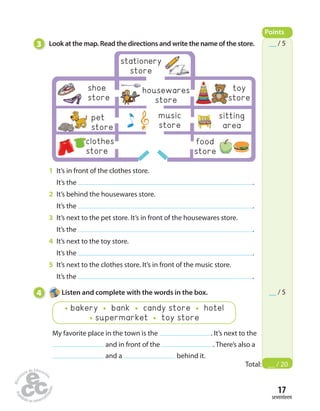 clothes 
store 
__ / 5 
__ / 5 
17 
seventeen 
3 Look at the map. Read the directions and write the name of the store. 
1 It’s in front of the clothes store. 
It’s the . 
2 It’s behind the housewares store. 
It’s the . 
3 It’s next to the pet store. It’s in front of the housewares store. 
It’s the . 
4 It’s next to the toy store. 
It’s the . 
5 It’s next to the clothes store. It’s in front of the music store. 
It’s the . 
4 Listen and complete with the words in the box. 
bakery bank candy store hotel 
supermarket toy store 
My favorite place in the town is the . It’s next to the 
and in front of the . There’s also a 
and a behind it. 
Points 
Total: __ / 20 
housewares 
store 
shoe 
store 
music 
store 
sitting 
area 
pet 
store 
food 
store 
stationery 
store 
toy 
store 
 