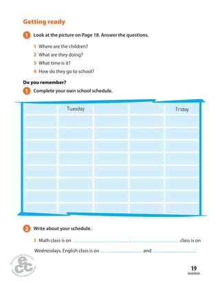 19 
nineteen 
Getting ready 
1 Look at the picture on Page 18. Answer the questions. 
1 Where are the children? 
2 What are they doing? 
3 What time is it? 
4 How do they go to school? 
Do you remember? 
1 Complete your own school schedule. 
Tuesday Friday 
2 Write about your schedule. 
1 Math class is on . class is on 
Wednesdays. English class is on and . 
 