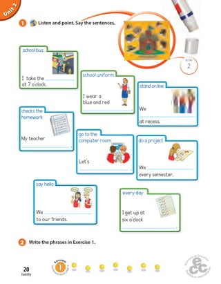 Unit 1 
school bus 
20 
twenty 
2 
Uninit BLM 
2 
1 Listen and point. Say the sentences. 
Homework Book page 9 
I take the 
at 7 o’clock. 
checks the 
homework 
do a project 
I get up at 
six o’clock 
. 
go to the 
computer room 
2 Write the phrases in Exercise 1. 
stand on line 
We 
at recess. 
My teacher 
. 
Let’s 
. We 
every semester. 
every day 
say hello 
We 
to our friends. 
school uniform 
I wear a 
blue and red 
. 
 