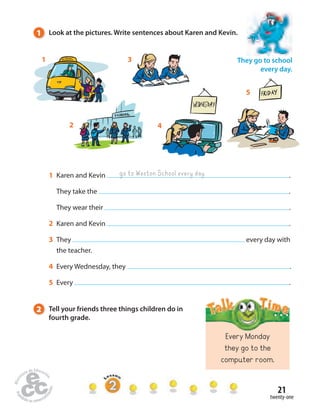 1 Look at the pictures. Write sentences about Karen and Kevin. 
1 Karen and Kevin . 
They take the . 
They wear their . 
2 Karen and Kevin . 
3 They every day with 
the teacher. 
4 Every Wednesday, they . 
5 Every . 
21 
twenty-one 
go to Weston School every day 
Every Monday 
they go to the 
computer room. 
4 
1 3 
5 
2 
They go to school 
every day. 
2 Tell your friends three things children do in 
fourth grade. 
 