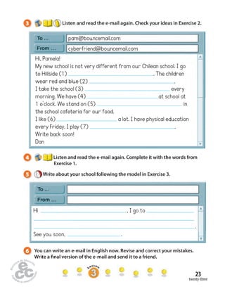 3 Listen and read the e-mail again. Check your ideas in Exercise 2. 
pam@bouncemail.com 
cyberfriend@bouncemail.com 
Hi, Pamela! 
My new school is not very different from our Chilean school. I go 
to Hillside (1) . The children 
wear red and blue (2) . 
I take the school (3) every 
morning. We have (4) at school at 
1 o’clock. We stand on (5) in 
the school cafeteria for our food. 
I like (6) a lot. I have physical education 
every Friday. I play (7) . 
Write back soon! 
Dan 
4 Listen and read the e-mail again. Complete it with the words from 
23 
twenty-three 
Exercise 1. 
5 Write about your school following the model in Exercise 3. 
Hi , I go to 
. 
See you soon, . 
6 You can write an e-mail in English now. Revise and correct your mistakes. 
Write a  nal version of the e-mail and send it to a friend. 
 