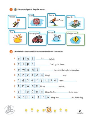 1 Listen and point. Say the words. 
rescue 
2 Unscramble the words and write them in the sentences. 
1 r f e i Fire is hot. 
2 t o p s ! Don’t go in there. 
3 r w o h t the rope through the window. 
4 e r c s e u Help! me! 
5 n d a e r g u s o Fire is . 
8 o o l k f r o Help me Mr. Pitt’s dog. 
25 
look for 
dangerous 
stop throw 
twenty- ve 
6 t r w a e More , please. 
7 e i e g n n Listen! A  re is coming. 
fire 
fire engine water 
Homework Book page 11 
 