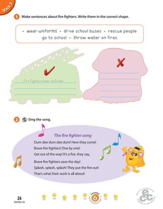1 Make sentences about  re  ghters. Write them in the correct shape. 
26 
twenty-six 
Unit 2 
wear uniforms drive school buses rescue people 
go to school throw water on fires 
Fire fighters wear uniforms . 
. 
. 
2 Sing the song. 
The  re  ghter song 
Dum dee dum dee dum! Here they come! 
Brave  re  ghters! One by one! 
Get out of the way! It’s a  re, they say, 
Brave  re  ghters save the day! 
Splash, splash, splash! They put the  re out! 
That’s what their work is all about! 
Homework Book page 12 
 