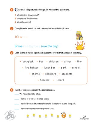 27 
twenty-seven 
1 Look at the pictures on Page 28. Answer the questions. 
1 What is the story about? 
2 Where are the children? 
3 What happens? 
2 Complete the words. Match the sentences and the pictures. 
It’s a fire! 
Brave fire fighters save the day! 
3 Look at the pictures again and guess the words that appear in the story. 
backpack bus children driver fire 
fire fighter lunch box park school 
shorts sneakers students 
teacher T-shirt 
4 Number the sentences in the correct order. 
We need to make a  re. 
The  re is too near the red cabin. 
The children and two teachers take the school bus to the park. 
The children go swimming in the lake. 
 