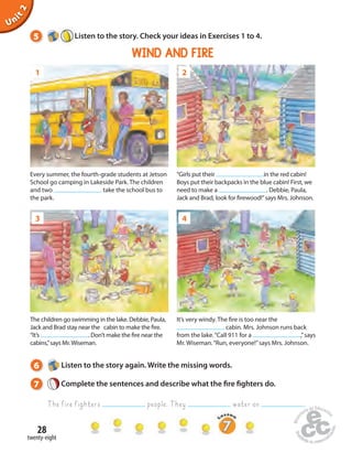 5 Listen to the story. Check your ideas in Exercises 1 to 4. 
1 
3 
28 
Unit 2 
twenty-eight 
WIND AND FIRE 
2 
4 
Every summer, the fourth-grade students at Jetson 
School go camping in Lakeside Park. The children 
and two take the school bus to 
the park. 
“Girls put their in the red cabin! 
Boys put their backpacks in the blue cabin! First, we 
need to make a . Debbie, Paula, 
Jack and Brad, look for  rewood!” says Mrs. Johnson. 
It’s very windy. The  re is too near the 
cabin. Mrs. Johnson runs back 
from the lake. “Call 911 for a ,” says 
Mr. Wiseman. “Run, everyone!” says Mrs. Johnson. 
The children go swimming in the lake. Debbie, Paula, 
Jack and Brad stay near the cabin to make the  re. 
“It’s . Don’t make the  re near the 
cabins,” says Mr. Wiseman. 
6 Listen to the story again. Write the missing words. 
7 Complete the sentences and describe what the  re  ghters do. 
The fire fighters people. They water on . 
 