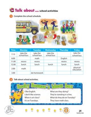 1 Complete the school schedule. 
Time Monday Tuesday Wednesday Thursday Friday 
7.15 take the 
29 
I like English. 
I don’t like science. 
When is art class? 
It’s on Tuesdays. 
What are they doing? 
They’re standing in a line. 
What do they do on Tuesday? 
They have math class. 
twenty-nine 
school bus 
take the 
school bus 
take the 
school bus 
take the 
school bus 
8.00 math English 
11.00 recess recess recess recess 
12.00 lunch lunch lunch lunch lunch 
2.00 math physical 
education 
3.00 do homework 
2 Talk about school activities. 
school activities 
Homework Book page 13 
 