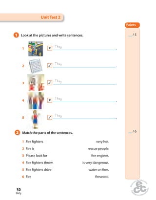 Unit Test 2 
1 Look at the pictures and write sentences. 
1 They . 
They 
2 . 
They 
3 . 
They 
4 . 
They 
5 . 
2 Match the parts of the sentences. 
30 
thirty 
1 Fire  ghters very hot. 
2 Fire is rescue people. 
3 Please look for  re engines. 
4 Fire  ghters throw is very dangerous. 
5 Fire  ghters drive water on  res. 
6 Fire  rewood. 
Points 
__ / 5 
__ / 6 
 