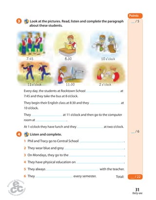 __ / 5 
__ / 6 
31 
thirty-one 
3 Look at the pictures. Read, listen and complete the paragraph 
about these students. 
7:45 8:30 10 o’clock 
11 o’clock 11:30 2 o’clock 
Every day, the students at Rocktown School at 
7:45 and they take the bus at 8 o’clock. 
They begin their English class at 8:30 and they at 
10 o’clock. 
They at 11 o’clock and then go to the computer 
room at . 
At 1 o’clock they have lunch and they at two o’clock. 
Points 
Total: __ / 22 
4 Listen and complete. 
1 Phil and Tracy go to Central School . 
2 They wear blue and grey . 
3 On Mondays, they go to the . 
4 They have physical education on . 
5 They always with the teacher. 
6 They every semester. 
 