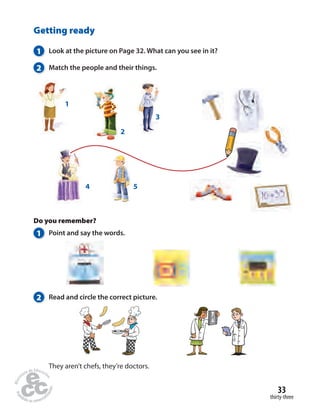 33 
thirty-three 
Getting ready 
1 Look at the picture on Page 32. What can you see in it? 
2 Match the people and their things. 
2 
4 5 
1 
Do you remember? 
1 Point and say the words. 
2 Read and circle the correct picture. 
They aren’t chefs, they’re doctors. 
3 
 