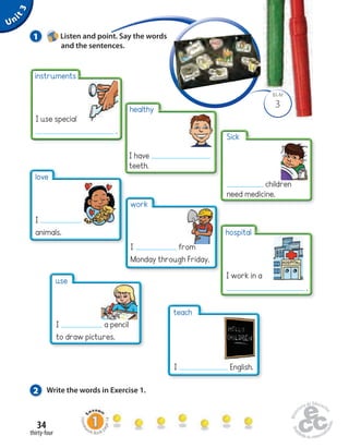 Unit 3 
instruments 
I use special 
34 
healthy 
I have 
teeth. 
hospital 
I work in a 
. 
work 
I from 
Monday through Friday. 
thirty-four 
Homework Book page 14 
BLM 
3 
1 Listen and point. Say the words 
and the sentences. 
. 
2 Write the words in Exercise 1. 
Sick 
children 
need medicine. 
love 
I 
animals. 
use 
I a pencil 
to draw pictures. 
teach 
I English. 
 