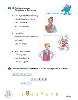 2 Unscramble the words. Write them under the correct pictures in Exercise 1. 
35 
thirty- ve 
1 Read the sentences. 
Match them to the pictures. 
f e h c 
r c o t o d 
e c h t a r e 
I teach children to read. 
1 I wash my hands  fty times a day. 
I make delicious sandwiches. 
I wear a white hat. 
I work in a restaurant. 
2 I love children. 
I teach children to read and write. 
I read stories. 
I work in a school. 
3 I wear a green uniform. 
I help sick people. 
I make them healthy. 
I work in a hospital. 
 