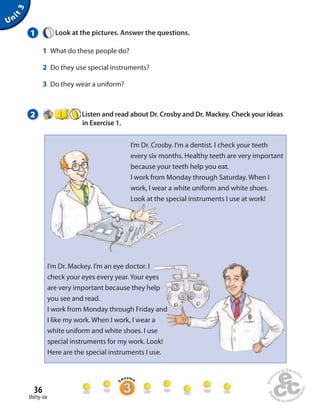 1 Look at the pictures. Answer the questions. 
1 What do these people do? 
2 Do they use special instruments? 
3 Do they wear a uniform? 
2 Listen and read about Dr. Crosby and Dr. Mackey. Check your ideas 
36 
thirty-six 
in Exercise 1. 
Unit 3 
I’m Dr. Crosby. I’m a dentist. I check your teeth 
every six months. Healthy teeth are very important 
because your teeth help you eat. 
I work from Monday through Saturday. When I 
work, I wear a white uniform and white shoes. 
Look at the special instruments I use at work! 
I’m Dr. Mackey. I’m an eye doctor. I 
check your eyes every year. Your eyes 
are very important because they help 
you see and read. 
I work from Monday through Friday and 
I like my work. When I work, I wear a 
white uniform and white shoes. I use 
special instruments for my work. Look! 
Here are the special instruments I use. 
 
