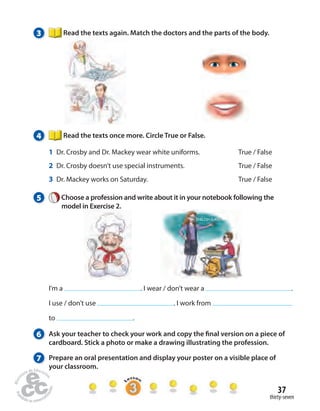 37 
thirty-seven 
3 Read the texts again. Match the doctors and the parts of the body. 
4 Read the texts once more. Circle True or False. 
1 Dr. Crosby and Dr. Mackey wear white uniforms. True / False 
2 Dr. Crosby doesn’t use special instruments. True / False 
3 Dr. Mackey works on Saturday. True / False 
5 Choose a profession and write about it in your notebook following the 
model in Exercise 2. 
I’m a . I wear / don’t wear a . 
I use / don’t use . I work from 
to . 
6 Ask your teacher to check your work and copy the  nal version on a piece of 
cardboard. Stick a photo or make a drawing illustrating the profession. 
7 Prepare an oral presentation and display your poster on a visible place of 
your classroom. 
 