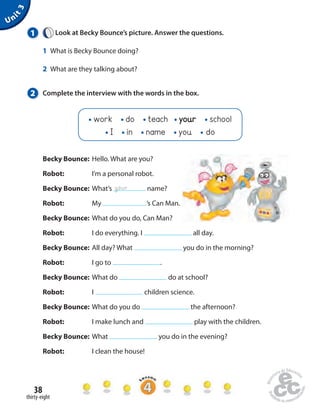 work do teach your school 
I in name you do 
Becky Bounce: Hello. What are you? 
Robot: I’m a personal robot. 
Becky Bounce: What’s name? 
Robot: My ’s Can Man. 
Becky Bounce: What do you do, Can Man? 
Robot: I do everything. I all day. 
Becky Bounce: All day? What you do in the morning? 
Robot: I go to . 
Becky Bounce: What do do at school? 
Robot: I children science. 
Becky Bounce: What do you do the afternoon? 
Robot: I make lunch and play with the children. 
Becky Bounce: What you do in the evening? 
Robot: I clean the house! 
38 
thirty-eight 
Unit 3 
1 Look at Becky Bounce’s picture. Answer the questions. 
1 What is Becky Bounce doing? 
2 What are they talking about? 
2 Complete the interview with the words in the box. 
your 
 