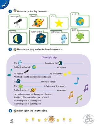 1 Listen and point. Say the words. 
40 
forty 
Unit 3 
planet 
moon 
star 
earth 
alien 
telescope 
outer space 
astronaut 
2 Listen to the song and write the missing words. 
The night sky 
The is  ying near the , 
But he’ll go back to very soon. 
He has his to look at the , 
And his books to read as he goes to Mars! 
In ! In outer space! 
The is  ying near the moon. 
But he’ll go to his very soon. 
He has his camera to photograph the stars, 
And lots of lunar candy to eat on Mars! 
In outer space! In outer space! 
In outer space! In outer space! 
3 Listen again and sing the song. 
Homework Book page 16 
 