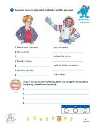 41 
forty-one 
1 Complete the sentences about the teacher and the astronaut. 
I use a telescope. 
. 
I walk on the moon. 
. 
I work with other astronauts. 
. 
I talk to aliens. 
1 I don’t use a telescope. 
2 I use a pencil. 
3 . 
4 I teach children. 
5 . 
6 I work in a school. 
7 . 
I don’t use a 
telescope. 
to Unit 2 
Think of two people in your family. Write two things they do and two 
things they don’t do every morning. 
1 
2 
3 
4 
1 2 - 3 3 
 