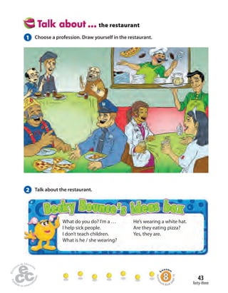 43 
forty-three 
the restaurant 
1 Choose a profession. Draw yourself in the restaurant. 
What do you do? I’m a … 
I help sick people. 
I don’t teach children. 
What is he / she wearing? 
He’s wearing a white hat. 
Are they eating pizza? 
Yes, they are. 
2 Talk about the restaurant. 
Homework Book page 18 
 