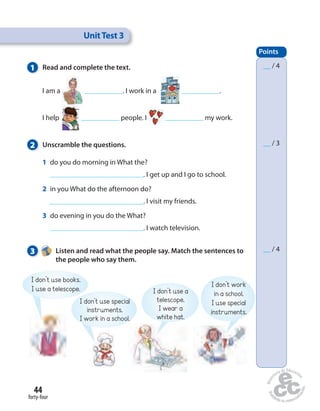 Unit Test 3 
1 Read and complete the text. 
I am a . I work in a . 
I help people. I my work. 
2 Unscramble the questions. 
1 do you do morning in What the? 
44 
forty-four 
. I get up and I go to school. 
2 in you What do the afternoon do? 
. I visit my friends. 
3 do evening in you do the What? 
. I watch television. 
3 Listen and read what the people say. Match the sentences to 
the people who say them. 
Points 
__ / 4 
__ / 3 
__ / 4 
I don’t use books. 
I use a telescope. 
I don’t use special 
instruments. 
I work in a school. 
I don’t use a 
telescope. 
I wear a 
white hat. 
I don’t work 
in a school. 
I use special 
instruments. 
 