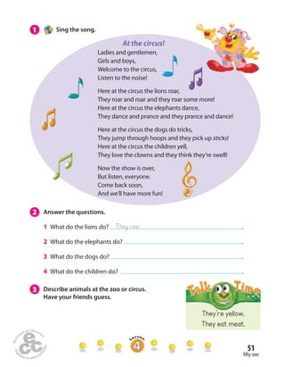 51 
 fty-one 
1 Sing the song. 
Ladies and gentlemen, 
Girls and boys, 
Welcome to the circus, 
Listen to the noise! 
Here at the circus the lions roar, 
They roar and roar and they roar some more! 
Here at the circus the elephants dance, 
They dance and prance and they prance and dance! 
Here at the circus the dogs do tricks, 
They jump through hoops and they pick up sticks! 
Here at the circus the children yell, 
They love the clowns and they think they’re swell! 
Now the show is over, 
But listen, everyone. 
Come back soon, 
And we’ll have more fun! 
2 Answer the questions. 
1 What do the lions do? . 
2 What do the elephants do? . 
3 What do the dogs do? . 
4 What do the children do? . 
3 Describe animals at the zoo or circus. 
Have your friends guess. 
They roar 
They’re yellow. 
They eat meat. 
At the circus! 
 