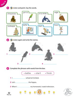 1 Listen and point. Say the words. 
orca whale 
start 
2 Listen again and write the names. 
1 5 
3 Complete the phrases with words from the box. 
52 
 fty-two 
Unit 4 
chimpanzee 
parrot 
eagle 
finish 
2 
3 
4 
bathe 
zookeeper 
bathe start finish 
1 I school at 8 o’clock. 
2 Let’s the hippos. 
3 When I my homework, I watch television. 
Homework Book page 21 
 