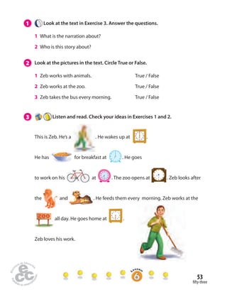 53 
 fty-three 
1 Look at the text in Exercise 3. Answer the questions. 
1 What is the narration about? 
2 Who is this story about? 
2 Look at the pictures in the text. Circle True or False. 
1 Zeb works with animals. True / False 
2 Zeb works at the zoo. True / False 
3 Zeb takes the bus every morning. True / False 
3 Listen and read. Check your ideas in Exercises 1 and 2. 
This is Zeb. He’s a . He wakes up at . 
He has for breakfast at . He goes 
to work on his   at . The zoo opens at . Zeb looks after 
the and . He feeds them every morning. Zeb works at the 
all day. He goes home at . 
Zeb loves his work. 
 