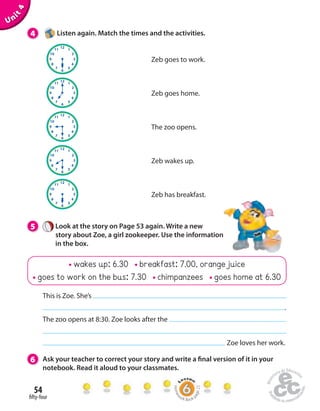 This is Zoe. She’s 
54 
 fty-four 
Zeb goes to work. 
Zeb goes home. 
The zoo opens. 
Zeb wakes up. 
wakes up: 6.30 breakfast: 7.00, orange juice 
goes to work on the bus: 7.30 chimpanzees goes home at 6.30 
Unit 4 
4 Listen again. Match the times and the activities. 
5 Look at the story on Page 53 again. Write a new 
story about Zoe, a girl zookeeper. Use the information 
in the box. 
6 Ask your teacher to correct your story and write a  nal version of it in your 
notebook. Read it aloud to your classmates. 
. 
The zoo opens at 8:30. Zoe looks after the 
Zoe loves her work. 
Zeb has breakfast. 
Homework Book page 22 
 